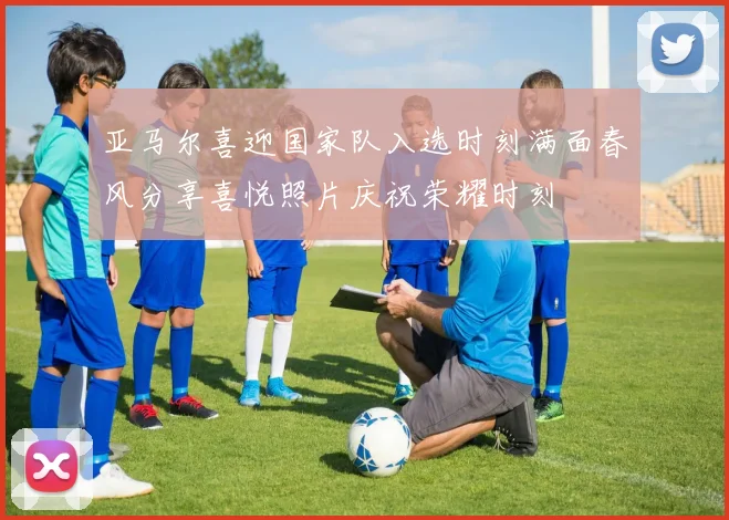 亚马尔喜迎国家队入选时刻满面春风分享喜悦照片庆祝荣耀时刻