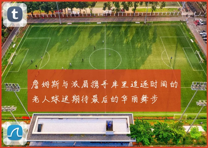 詹姆斯与浓眉携手库里追逐时间的老人球迷期待最后的华丽舞步