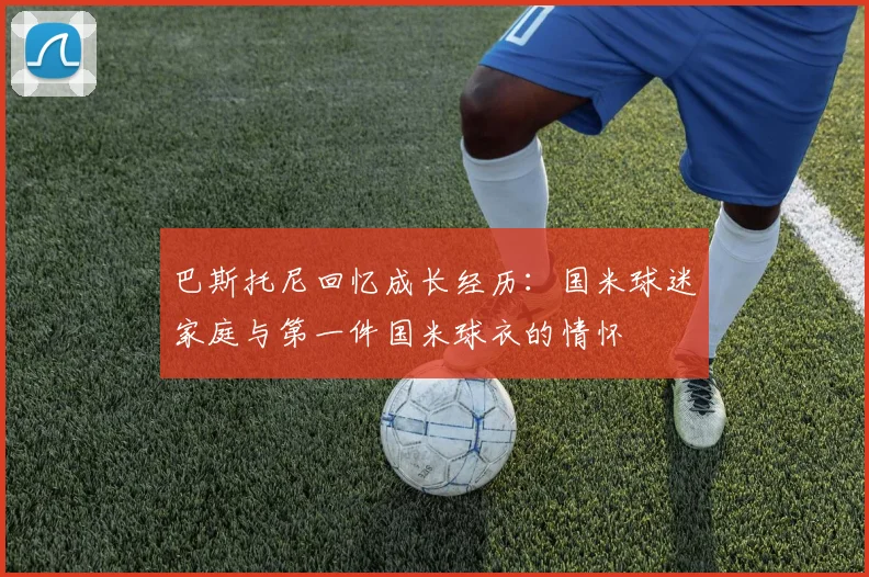 巴斯托尼回忆成长经历：国米球迷家庭与第一件国米球衣的情怀