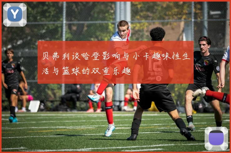 贝弗利谈哈登影响与小卡趣味性生活与篮球的双重乐趣