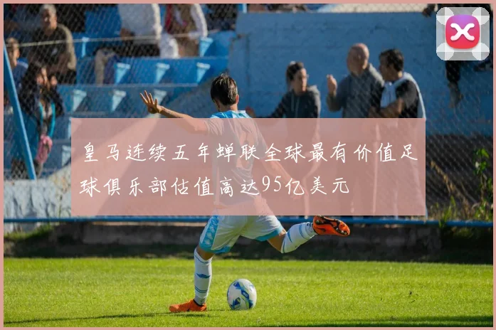 皇马连续五年蝉联全球最有价值足球俱乐部估值高达95亿美元