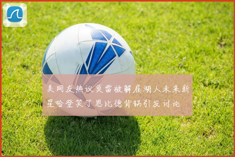 美网友热议莫雷被解雇湖人未来新星哈登笑了恩比德背锅引发讨论