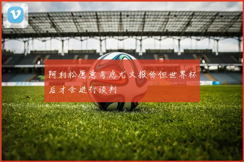 阿利松愿意考虑尤文报价但世界杯后才会进行谈判