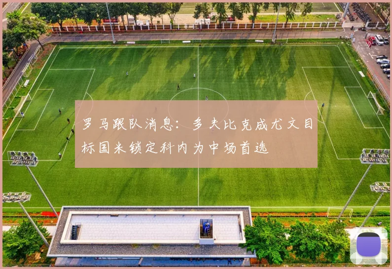 罗马跟队消息：多夫比克成尤文目标国米锁定科内为中场首选