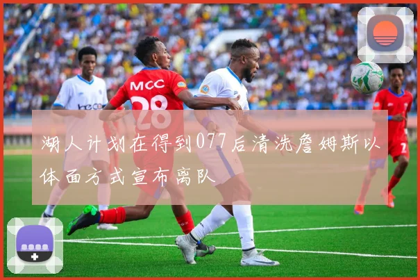 湖人计划在得到077后清洗詹姆斯以体面方式宣布离队