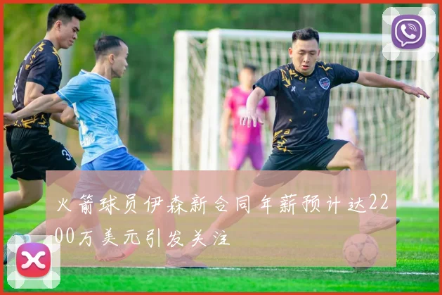 火箭球员伊森新合同年薪预计达2200万美元引发关注