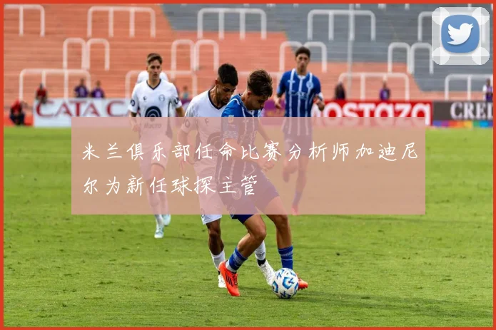 米兰俱乐部任命比赛分析师加迪尼尔为新任球探主管