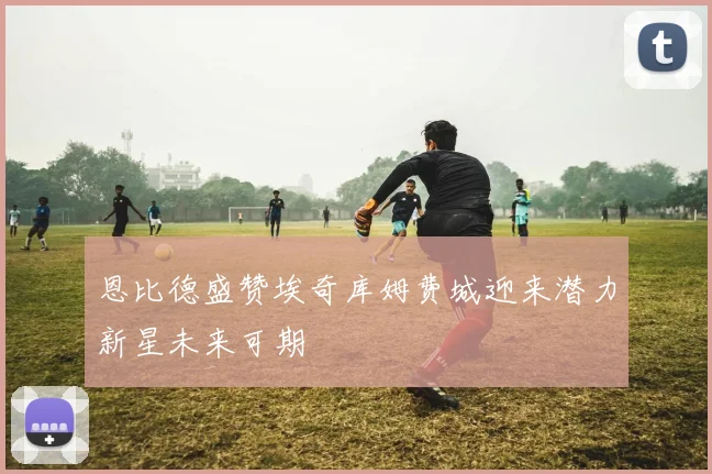 恩比德盛赞埃奇库姆费城迎来潜力新星未来可期