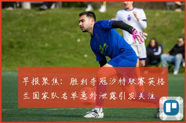 早报聚焦：胜利夺冠沙特联赛英格兰国家队名单意外泄露引发关注