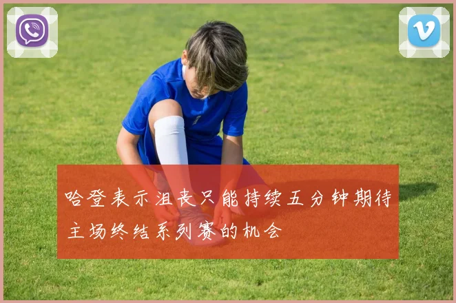 哈登表示沮丧只能持续五分钟期待主场终结系列赛的机会