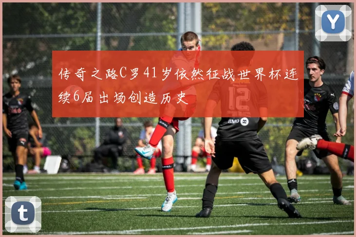 传奇之路C罗41岁依然征战世界杯连续6届出场创造历史