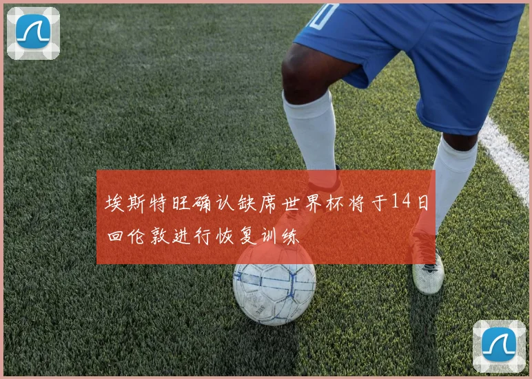 埃斯特旺确认缺席世界杯将于14日回伦敦进行恢复训练
