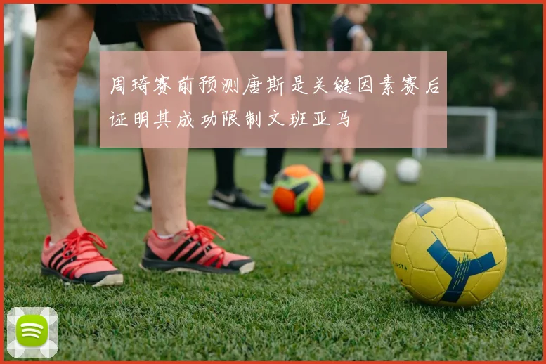 周琦赛前预测唐斯是关键因素赛后证明其成功限制文班亚马