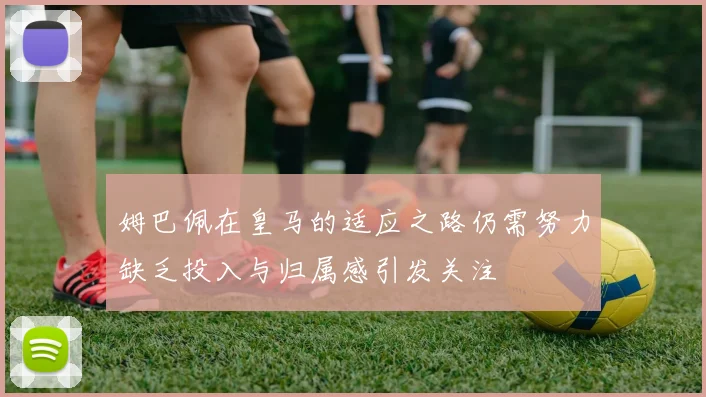 姆巴佩在皇马的适应之路仍需努力缺乏投入与归属感引发关注